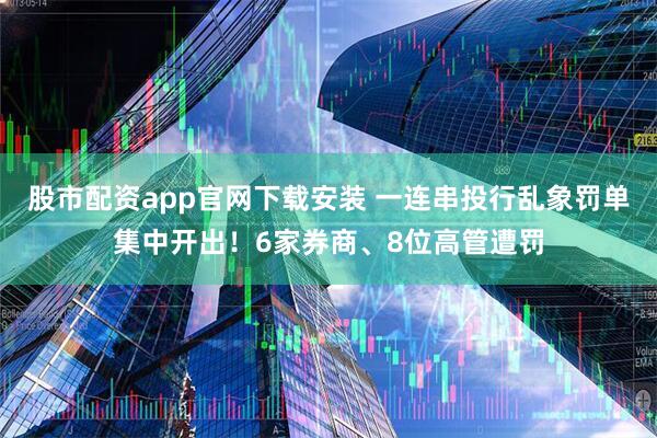 股市配资app官网下载安装 一连串投行乱象罚单集中开出！6家券商、8位高管遭罚