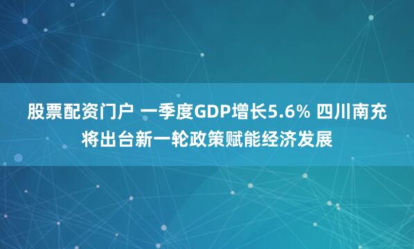股票配资门户 一季度GDP增长5.6% 四川南充将出台新一轮政策赋能经济发展