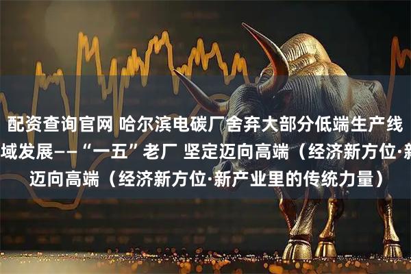 配资查询官网 哈尔滨电碳厂舍弃大部分低端生产线，向高铁、核电等领域发展——“一五”老厂 坚定迈向高端（经济新方位·新产业里的传统力量）