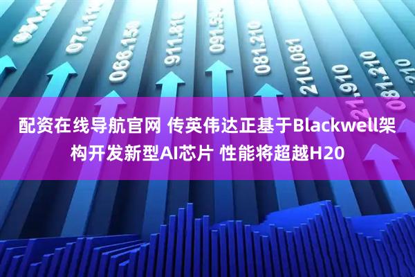 配资在线导航官网 传英伟达正基于Blackwell架构开发新型AI芯片 性能将超越H20