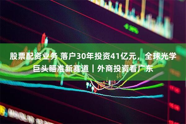 股票配资业务 落户30年投资41亿元，全球光学巨头瞄准新赛道｜外商投资看广东