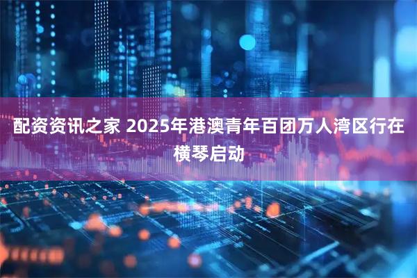 配资资讯之家 2025年港澳青年百团万人湾区行在横琴启动