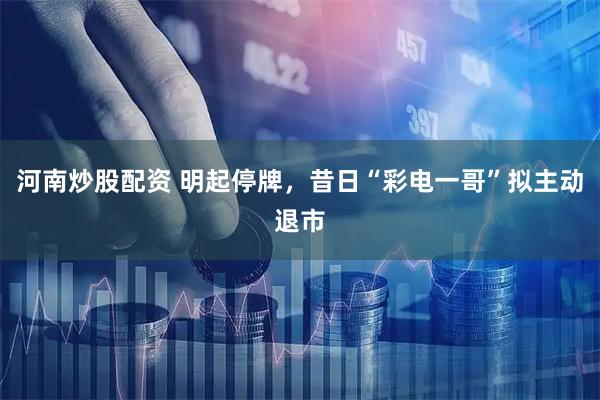 河南炒股配资 明起停牌，昔日“彩电一哥”拟主动退市
